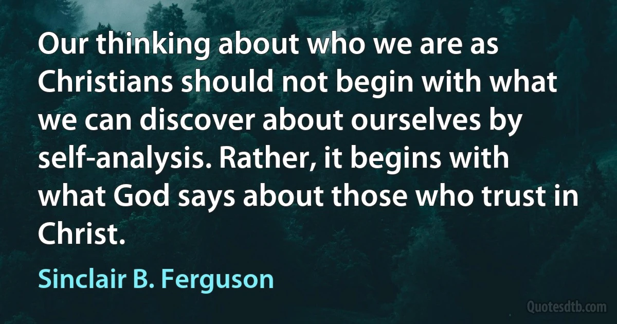 Our thinking about who we are as Christians should not begin with what we can discover about ourselves by self-analysis. Rather, it begins with what God says about those who trust in Christ. (Sinclair B. Ferguson)