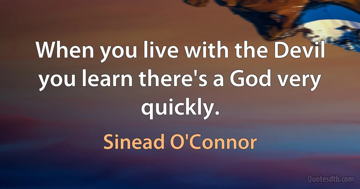 When you live with the Devil you learn there's a God very quickly. (Sinead O'Connor)