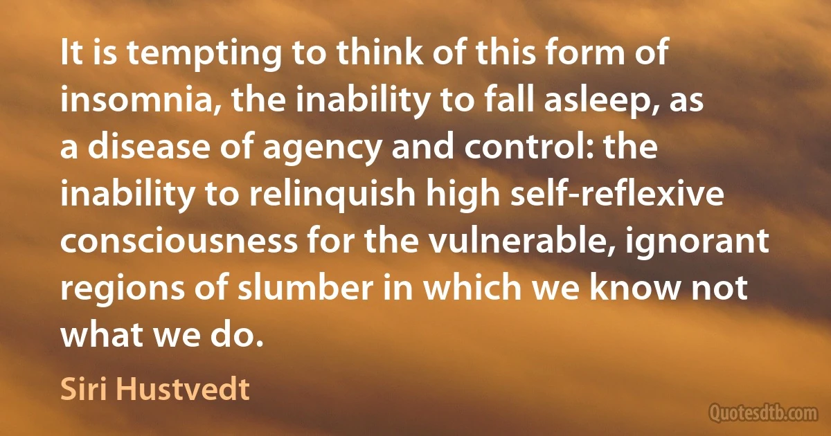 It is tempting to think of this form of insomnia, the inability to fall asleep, as a disease of agency and control: the inability to relinquish high self-reflexive consciousness for the vulnerable, ignorant regions of slumber in which we know not what we do. (Siri Hustvedt)