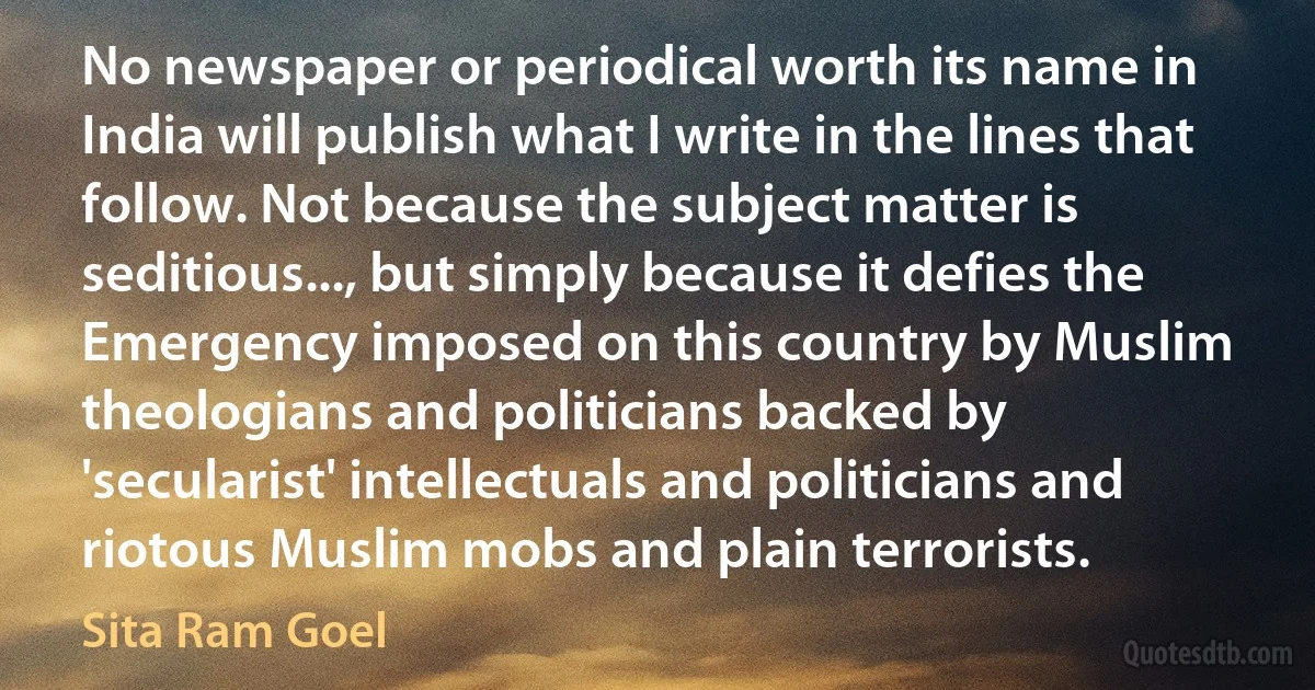 No newspaper or periodical worth its name in India will publish what I write in the lines that follow. Not because the subject matter is seditious..., but simply because it defies the Emergency imposed on this country by Muslim theologians and politicians backed by 'secularist' intellectuals and politicians and riotous Muslim mobs and plain terrorists. (Sita Ram Goel)