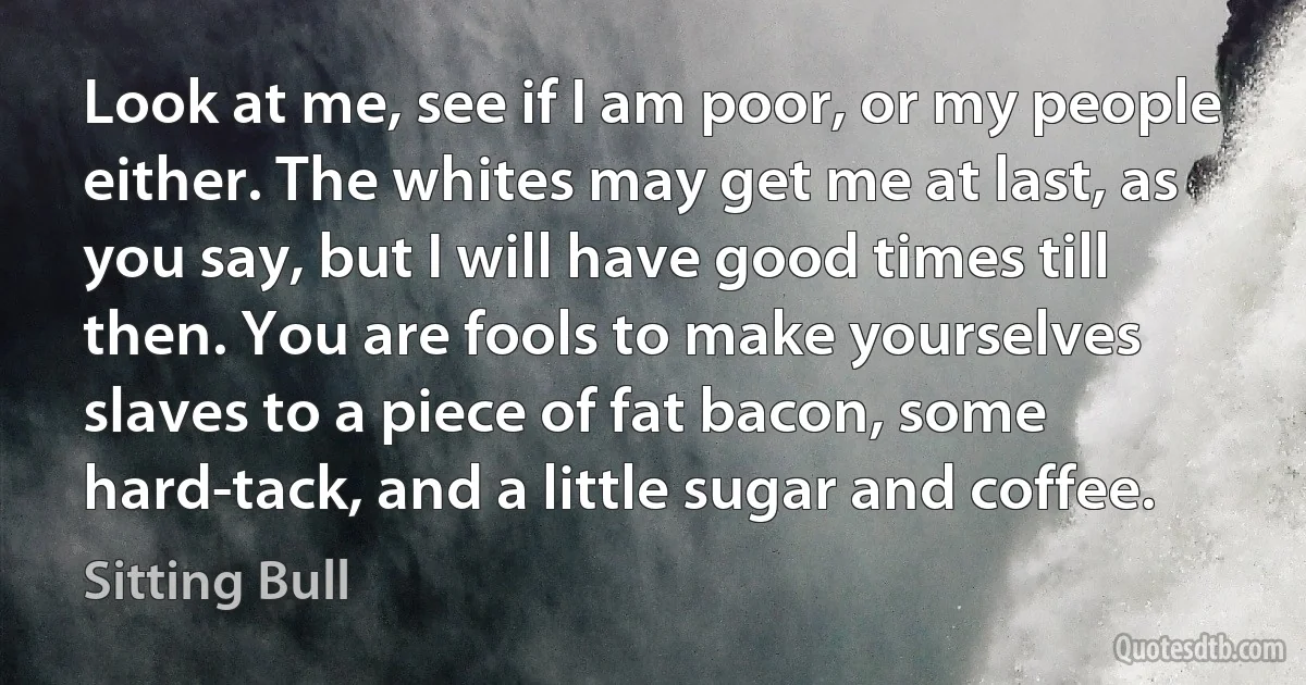 Look at me, see if I am poor, or my people either. The whites may get me at last, as you say, but I will have good times till then. You are fools to make yourselves slaves to a piece of fat bacon, some hard-tack, and a little sugar and coffee. (Sitting Bull)