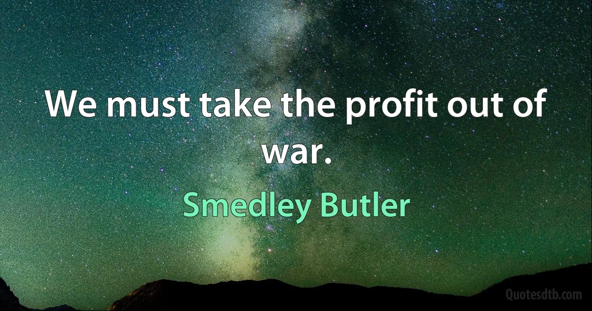 We must take the profit out of war. (Smedley Butler)