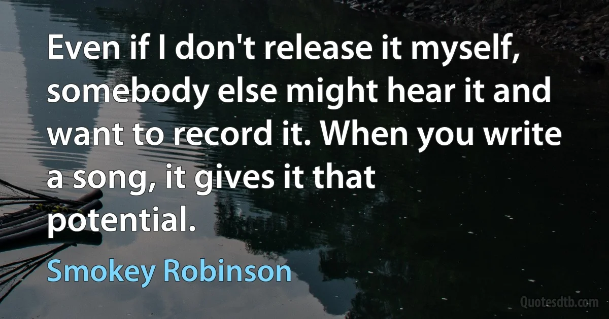 Even if I don't release it myself, somebody else might hear it and want to record it. When you write a song, it gives it that potential. (Smokey Robinson)