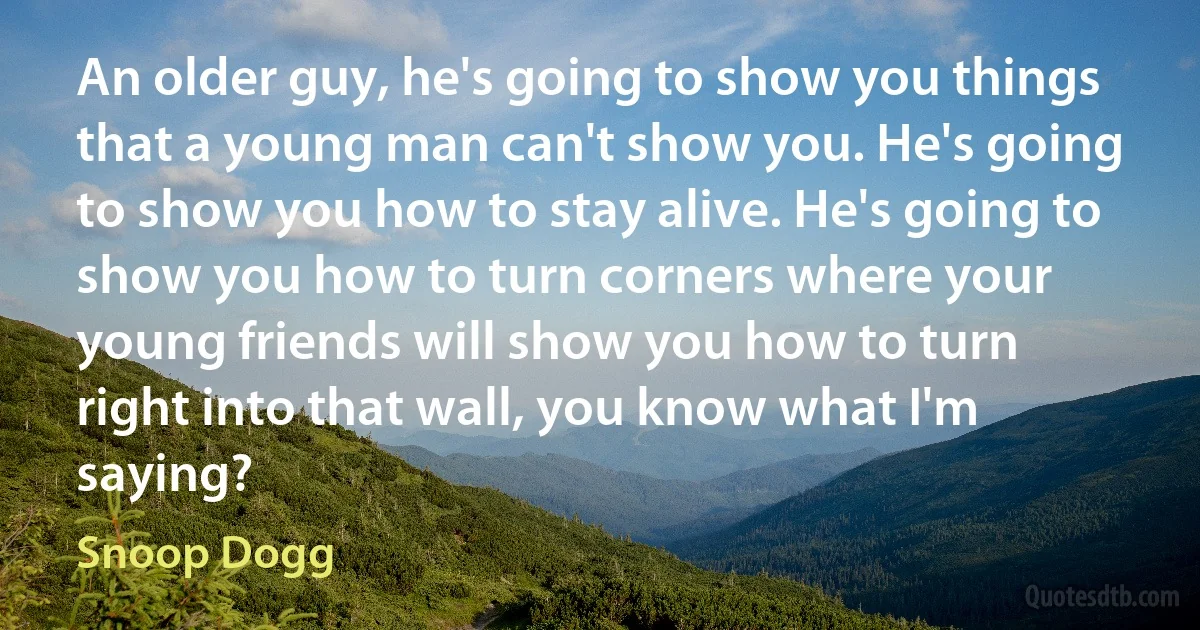 An older guy, he's going to show you things that a young man can't show you. He's going to show you how to stay alive. He's going to show you how to turn corners where your young friends will show you how to turn right into that wall, you know what I'm saying? (Snoop Dogg)