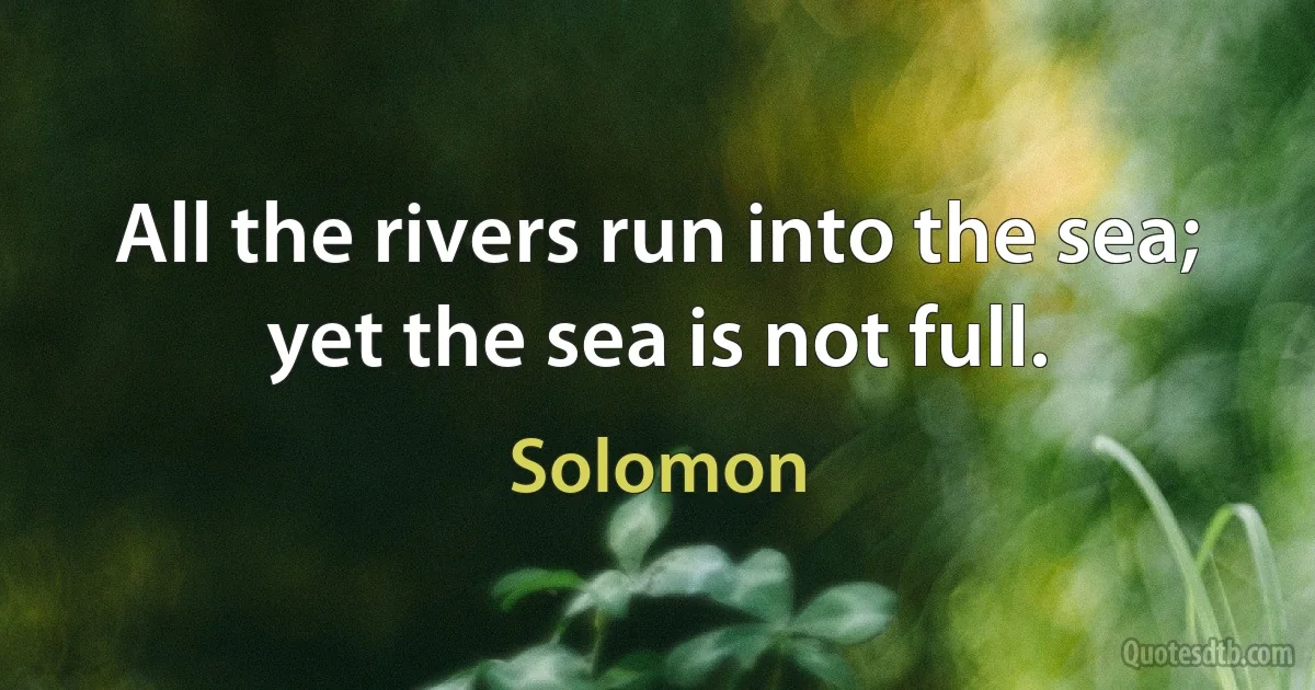 All the rivers run into the sea; yet the sea is not full. (Solomon)