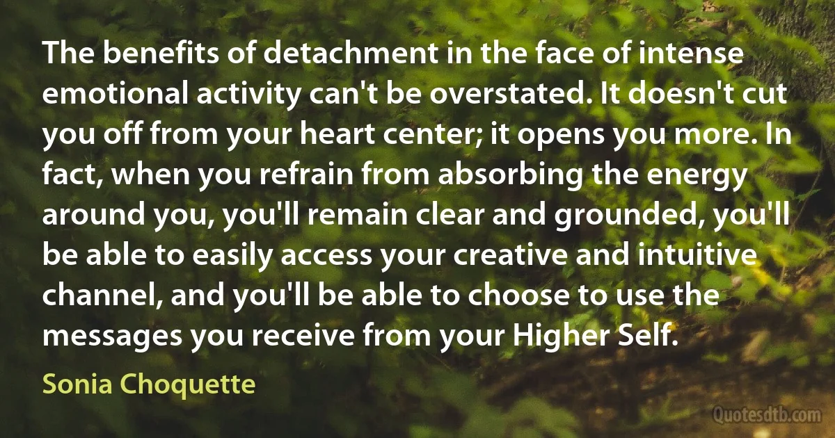 The benefits of detachment in the face of intense emotional activity can't be overstated. It doesn't cut you off from your heart center; it opens you more. In fact, when you refrain from absorbing the energy around you, you'll remain clear and grounded, you'll be able to easily access your creative and intuitive channel, and you'll be able to choose to use the messages you receive from your Higher Self. (Sonia Choquette)