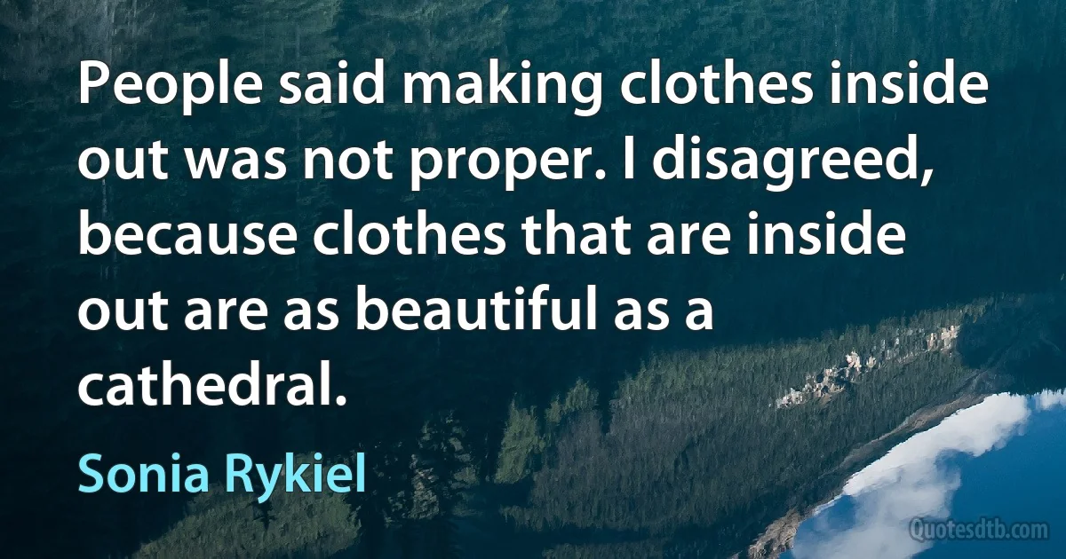 People said making clothes inside out was not proper. I disagreed, because clothes that are inside out are as beautiful as a cathedral. (Sonia Rykiel)