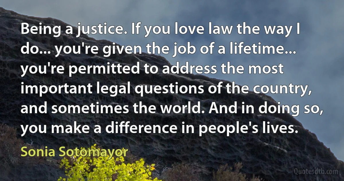 Being a justice. If you love law the way I do... you're given the job of a lifetime... you're permitted to address the most important legal questions of the country, and sometimes the world. And in doing so, you make a difference in people's lives. (Sonia Sotomayor)