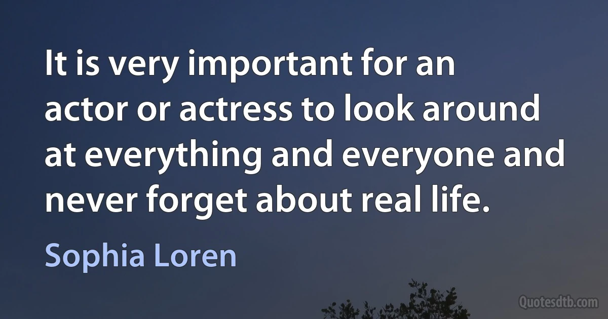 It is very important for an actor or actress to look around at everything and everyone and never forget about real life. (Sophia Loren)