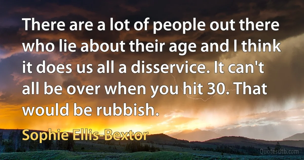 There are a lot of people out there who lie about their age and I think it does us all a disservice. It can't all be over when you hit 30. That would be rubbish. (Sophie Ellis-Bextor)