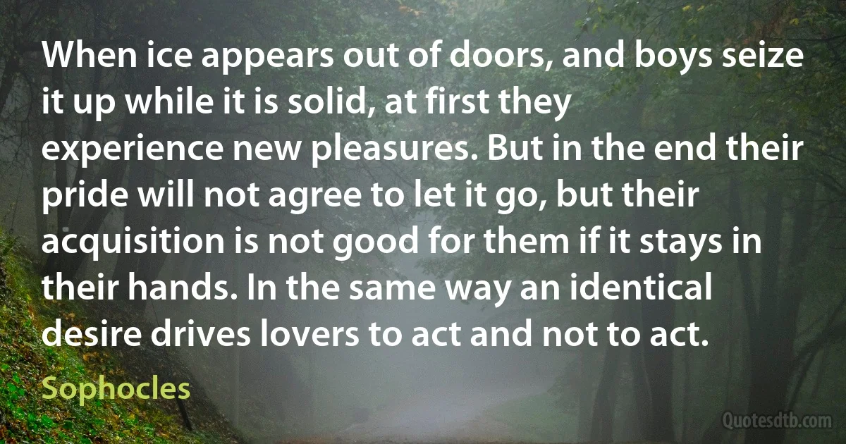 When ice appears out of doors, and boys seize it up while it is solid, at first they experience new pleasures. But in the end their pride will not agree to let it go, but their acquisition is not good for them if it stays in their hands. In the same way an identical desire drives lovers to act and not to act. (Sophocles)