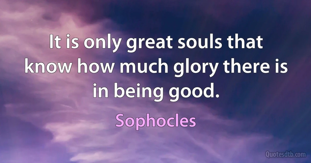 It is only great souls that know how much glory there is in being good. (Sophocles)