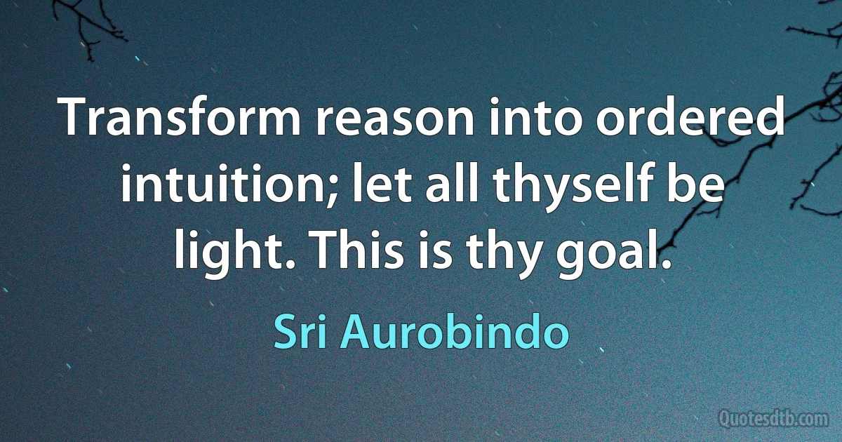 Transform reason into ordered intuition; let all thyself be light. This is thy goal. (Sri Aurobindo)