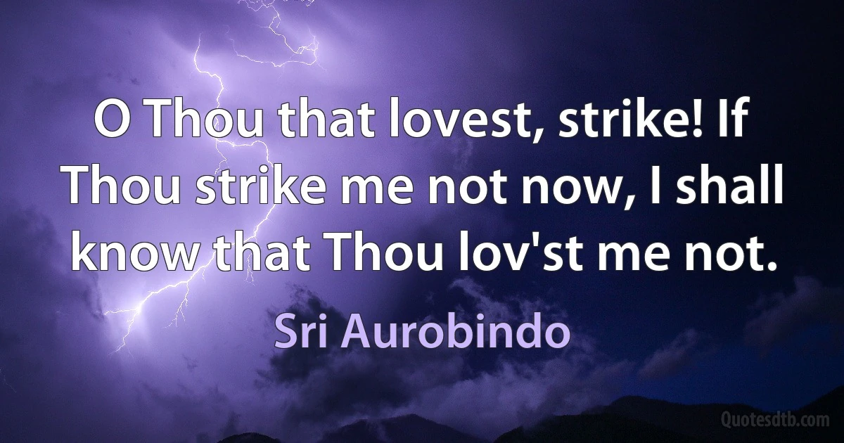 O Thou that lovest, strike! If Thou strike me not now, I shall know that Thou lov'st me not. (Sri Aurobindo)