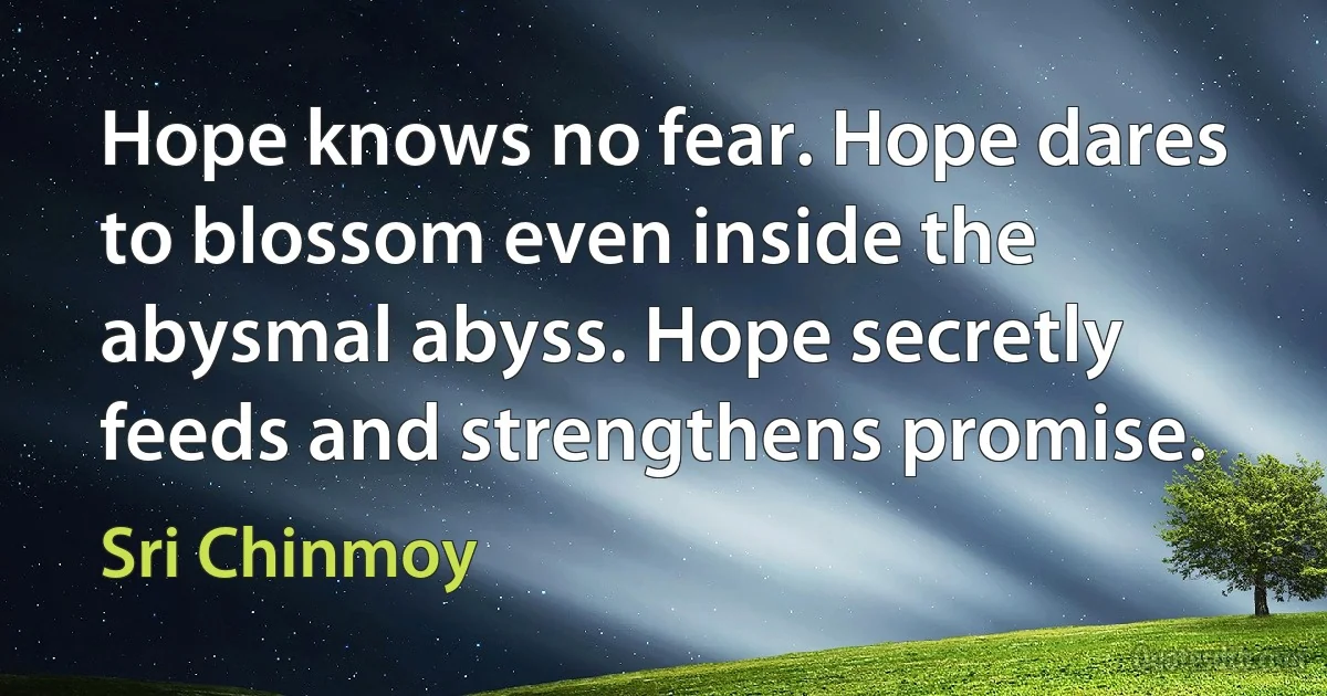 Hope knows no fear. Hope dares to blossom even inside the abysmal abyss. Hope secretly feeds and strengthens promise. (Sri Chinmoy)