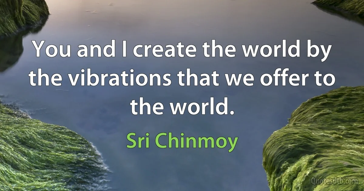 You and I create the world by the vibrations that we offer to the world. (Sri Chinmoy)