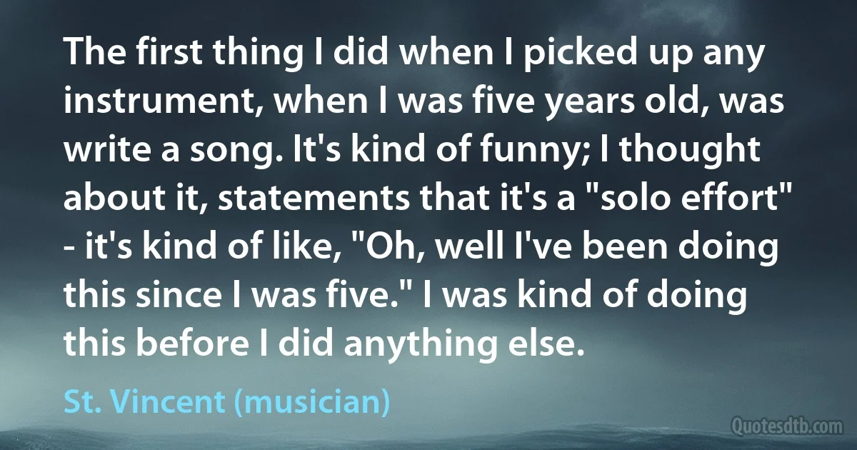 The first thing I did when I picked up any instrument, when I was five years old, was write a song. It's kind of funny; I thought about it, statements that it's a "solo effort" - it's kind of like, "Oh, well I've been doing this since I was five." I was kind of doing this before I did anything else. (St. Vincent (musician))