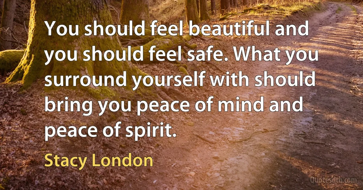 You should feel beautiful and you should feel safe. What you surround yourself with should bring you peace of mind and peace of spirit. (Stacy London)