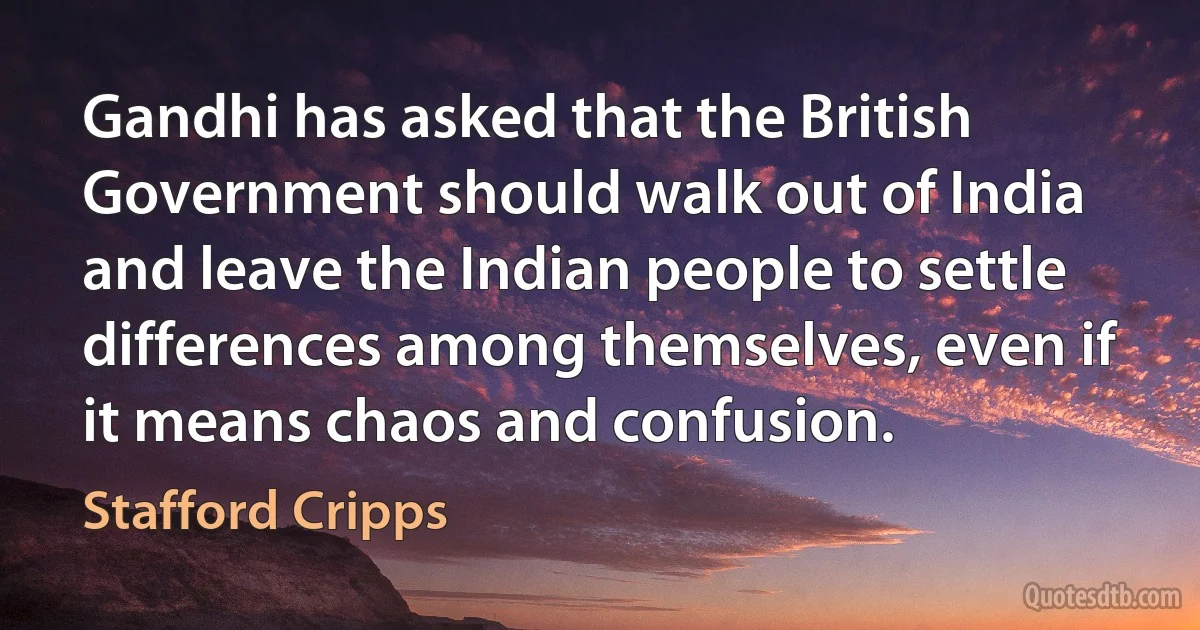 Gandhi has asked that the British Government should walk out of India and leave the Indian people to settle differences among themselves, even if it means chaos and confusion. (Stafford Cripps)