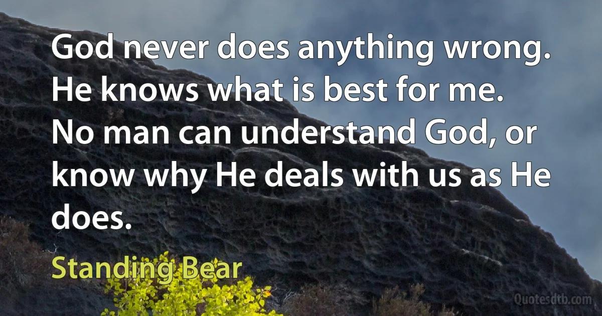 God never does anything wrong. He knows what is best for me. No man can understand God, or know why He deals with us as He does. (Standing Bear)