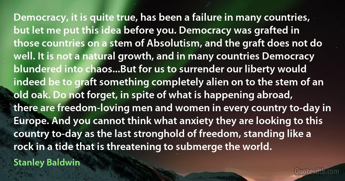 Democracy, it is quite true, has been a failure in many countries, but let me put this idea before you. Democracy was grafted in those countries on a stem of Absolutism, and the graft does not do well. It is not a natural growth, and in many countries Democracy blundered into chaos...But for us to surrender our liberty would indeed be to graft something completely alien on to the stem of an old oak. Do not forget, in spite of what is happening abroad, there are freedom-loving men and women in every country to-day in Europe. And you cannot think what anxiety they are looking to this country to-day as the last stronghold of freedom, standing like a rock in a tide that is threatening to submerge the world. (Stanley Baldwin)