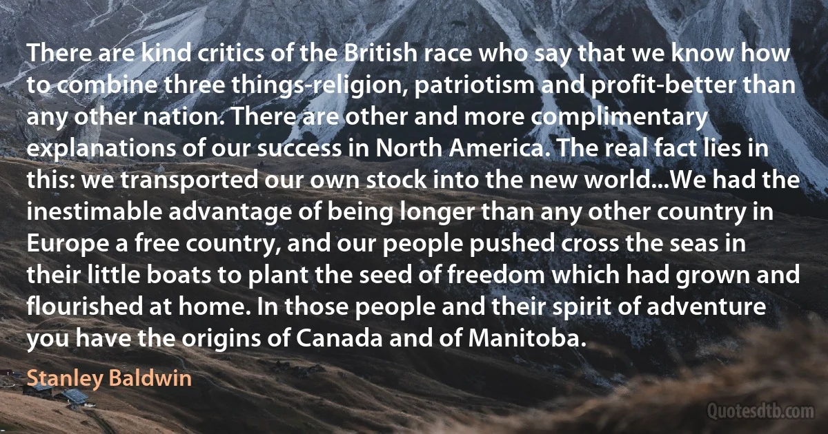 There are kind critics of the British race who say that we know how to combine three things-religion, patriotism and profit-better than any other nation. There are other and more complimentary explanations of our success in North America. The real fact lies in this: we transported our own stock into the new world...We had the inestimable advantage of being longer than any other country in Europe a free country, and our people pushed cross the seas in their little boats to plant the seed of freedom which had grown and flourished at home. In those people and their spirit of adventure you have the origins of Canada and of Manitoba. (Stanley Baldwin)