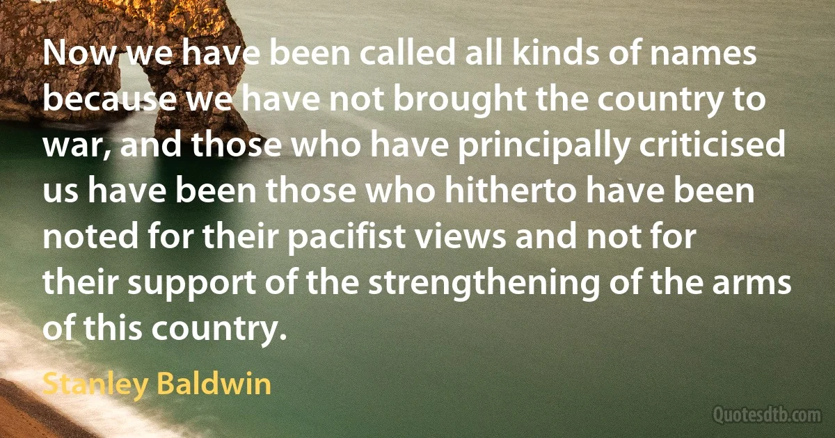 Now we have been called all kinds of names because we have not brought the country to war, and those who have principally criticised us have been those who hitherto have been noted for their pacifist views and not for their support of the strengthening of the arms of this country. (Stanley Baldwin)