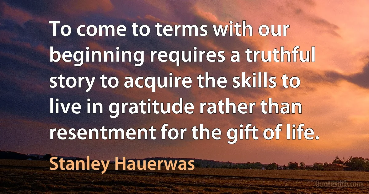 To come to terms with our beginning requires a truthful story to acquire the skills to live in gratitude rather than resentment for the gift of life. (Stanley Hauerwas)