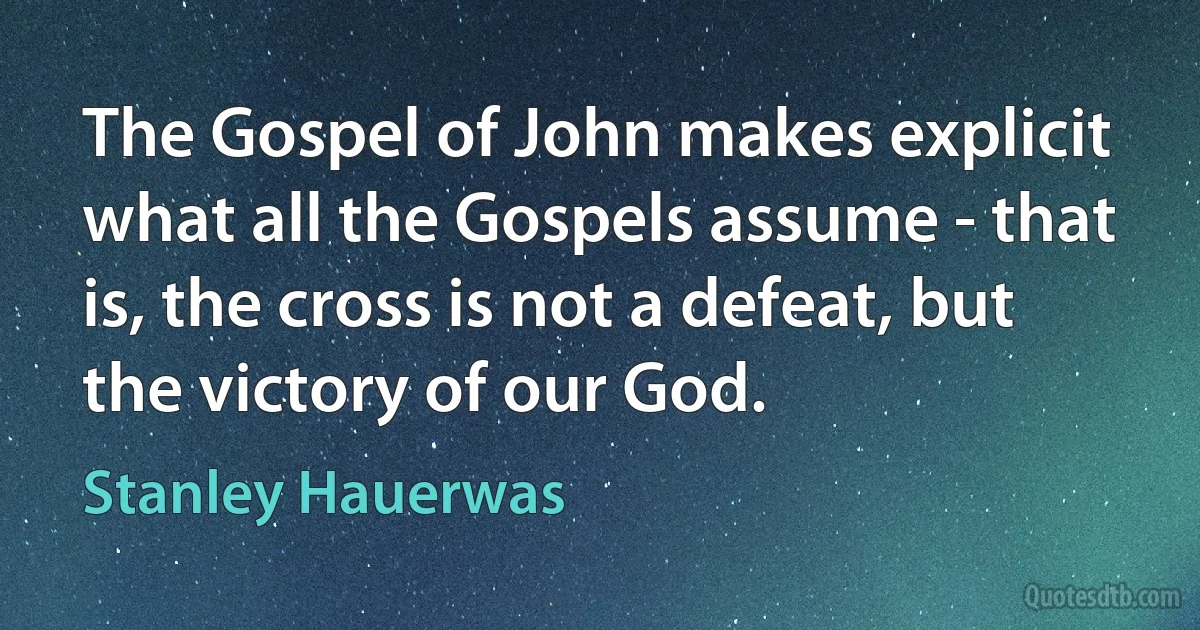 The Gospel of John makes explicit what all the Gospels assume - that is, the cross is not a defeat, but the victory of our God. (Stanley Hauerwas)