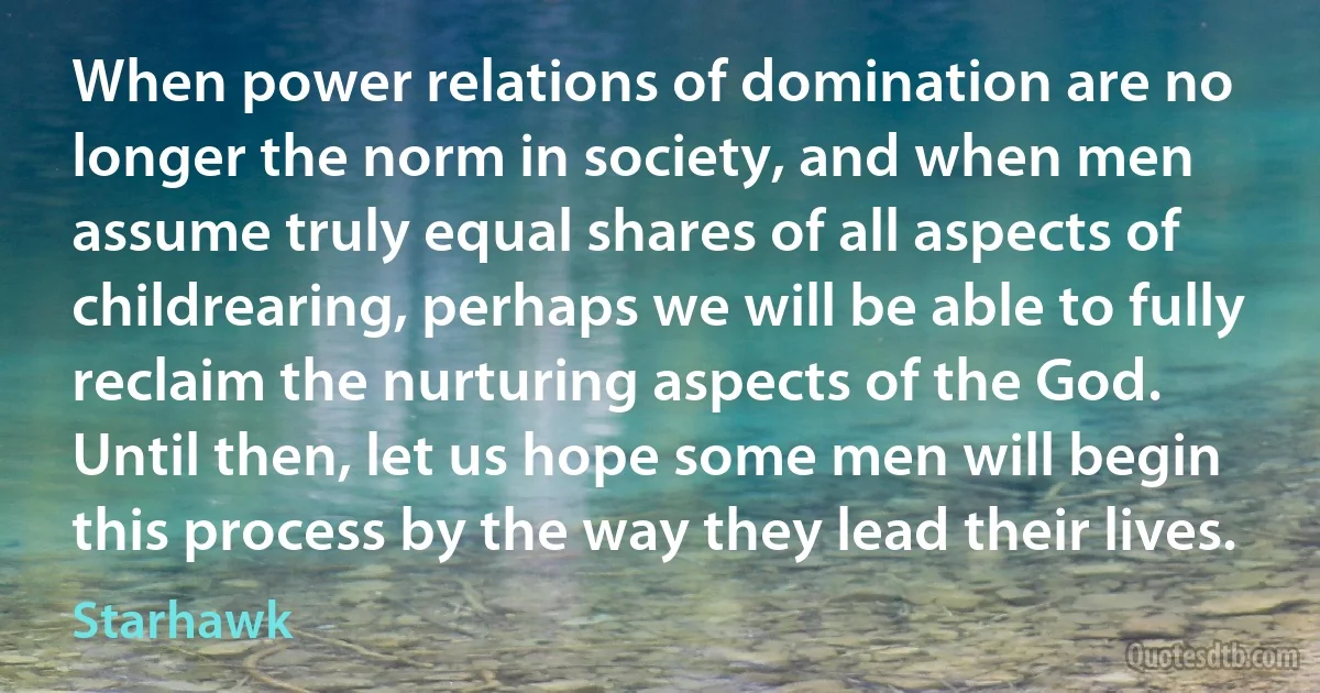 When power relations of domination are no longer the norm in society, and when men assume truly equal shares of all aspects of childrearing, perhaps we will be able to fully reclaim the nurturing aspects of the God. Until then, let us hope some men will begin this process by the way they lead their lives. (Starhawk)