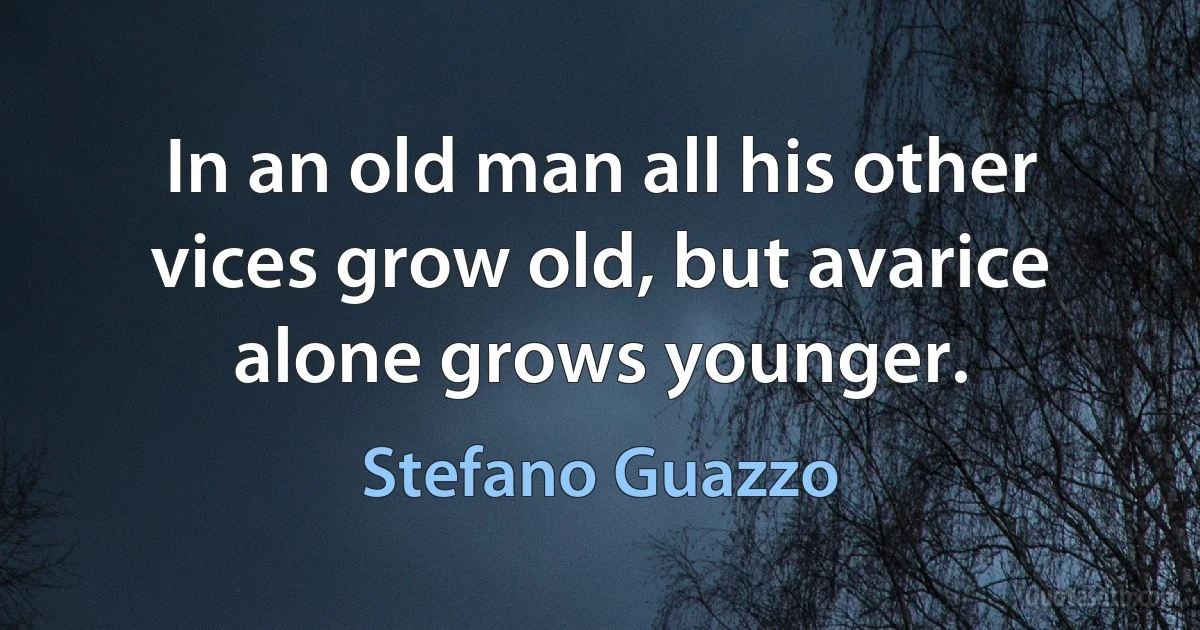 In an old man all his other vices grow old, but avarice alone grows younger. (Stefano Guazzo)