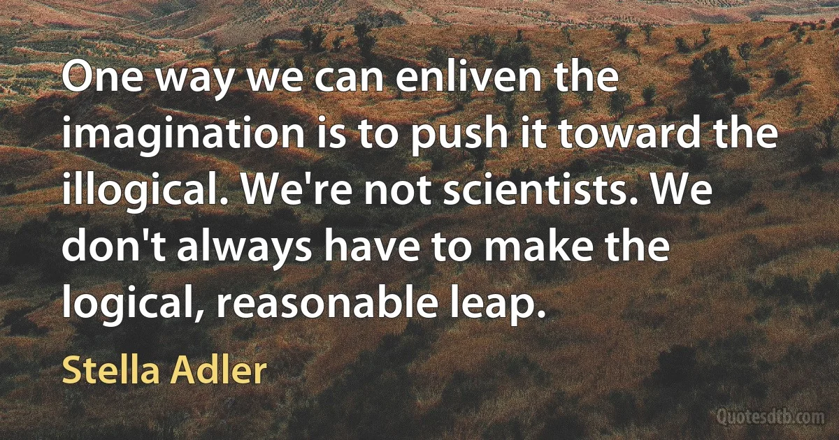 One way we can enliven the imagination is to push it toward the illogical. We're not scientists. We don't always have to make the logical, reasonable leap. (Stella Adler)