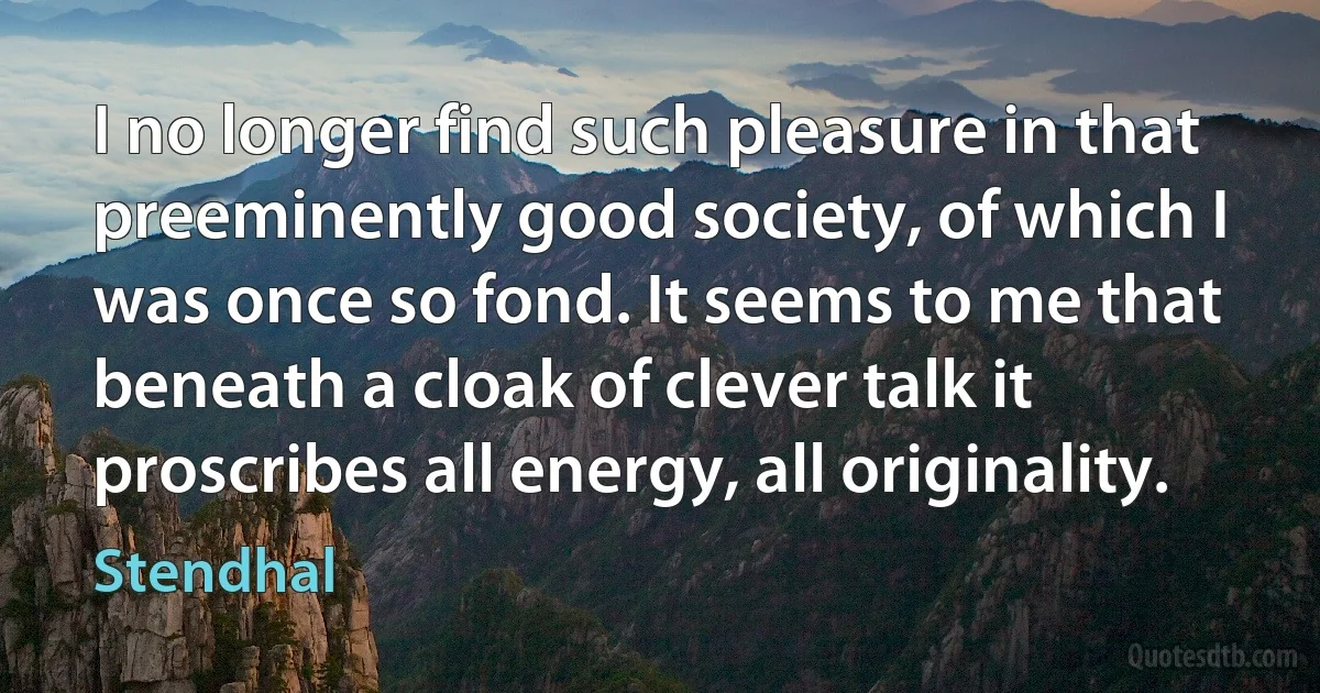 I no longer find such pleasure in that preeminently good society, of which I was once so fond. It seems to me that beneath a cloak of clever talk it proscribes all energy, all originality. (Stendhal)