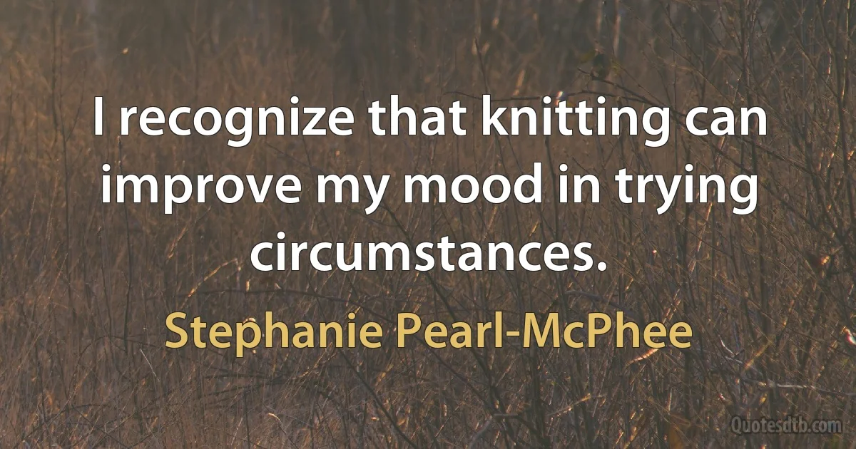 I recognize that knitting can improve my mood in trying circumstances. (Stephanie Pearl-McPhee)