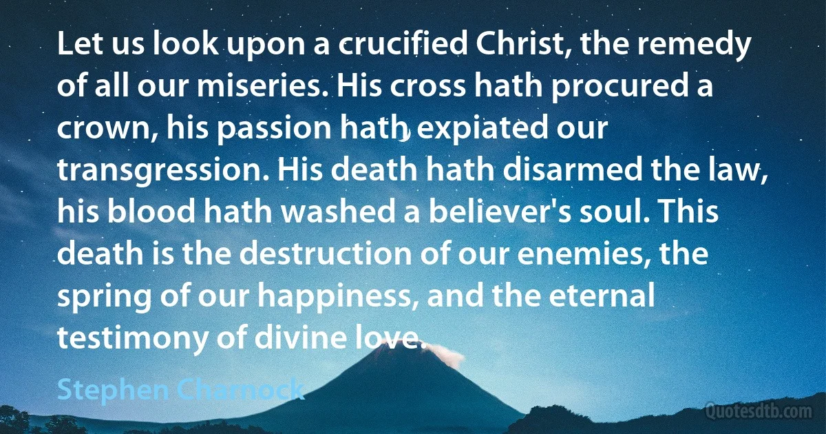 Let us look upon a crucified Christ, the remedy of all our miseries. His cross hath procured a crown, his passion hath expiated our transgression. His death hath disarmed the law, his blood hath washed a believer's soul. This death is the destruction of our enemies, the spring of our happiness, and the eternal testimony of divine love. (Stephen Charnock)