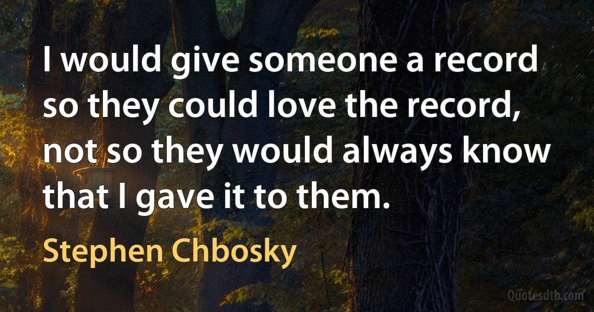 I would give someone a record so they could love the record, not so they would always know that I gave it to them. (Stephen Chbosky)