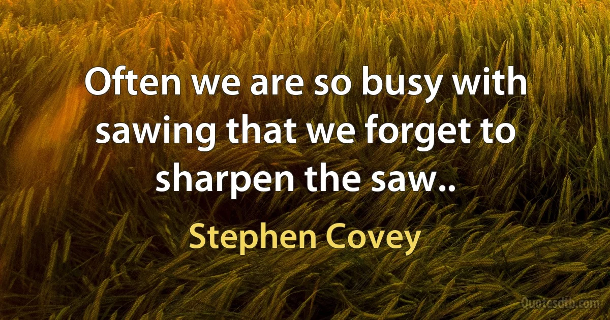 Often we are so busy with sawing that we forget to sharpen the saw.. (Stephen Covey)