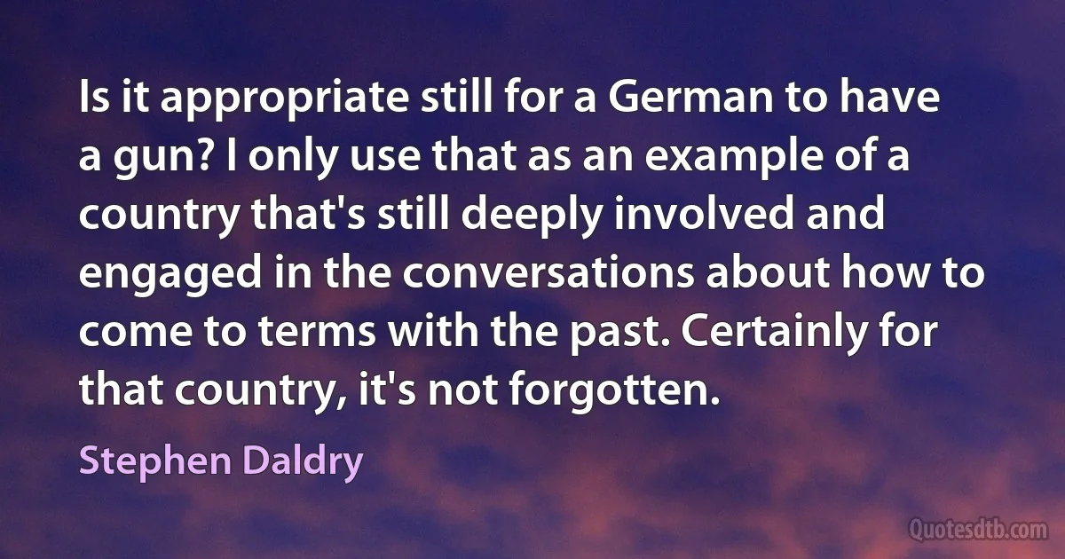 Is it appropriate still for a German to have a gun? I only use that as an example of a country that's still deeply involved and engaged in the conversations about how to come to terms with the past. Certainly for that country, it's not forgotten. (Stephen Daldry)