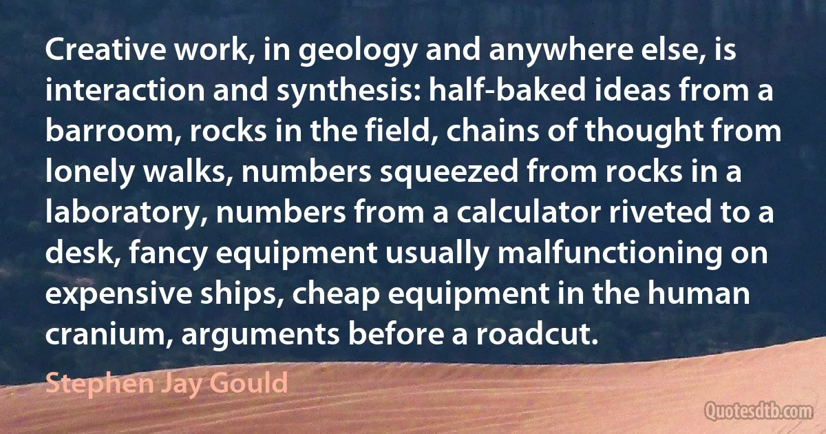 Creative work, in geology and anywhere else, is interaction and synthesis: half-baked ideas from a barroom, rocks in the field, chains of thought from lonely walks, numbers squeezed from rocks in a laboratory, numbers from a calculator riveted to a desk, fancy equipment usually malfunctioning on expensive ships, cheap equipment in the human cranium, arguments before a roadcut. (Stephen Jay Gould)