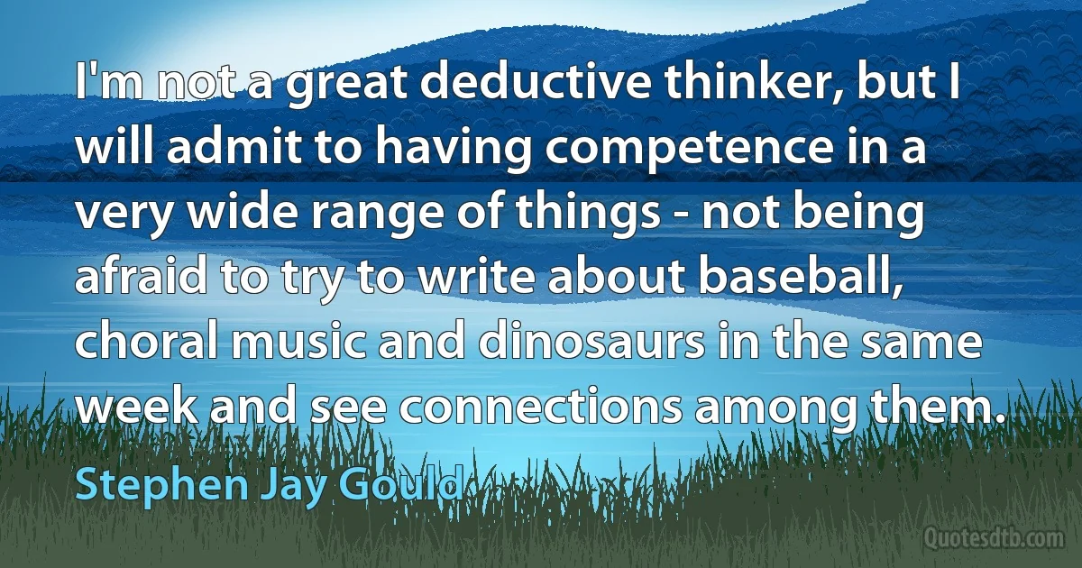 I'm not a great deductive thinker, but I will admit to having competence in a very wide range of things - not being afraid to try to write about baseball, choral music and dinosaurs in the same week and see connections among them. (Stephen Jay Gould)