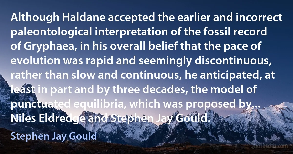 Although Haldane accepted the earlier and incorrect paleontological interpretation of the fossil record of Gryphaea, in his overall belief that the pace of evolution was rapid and seemingly discontinuous, rather than slow and continuous, he anticipated, at least in part and by three decades, the model of punctuated equilibria, which was proposed by... Niles Eldredge and Stephen Jay Gould. (Stephen Jay Gould)