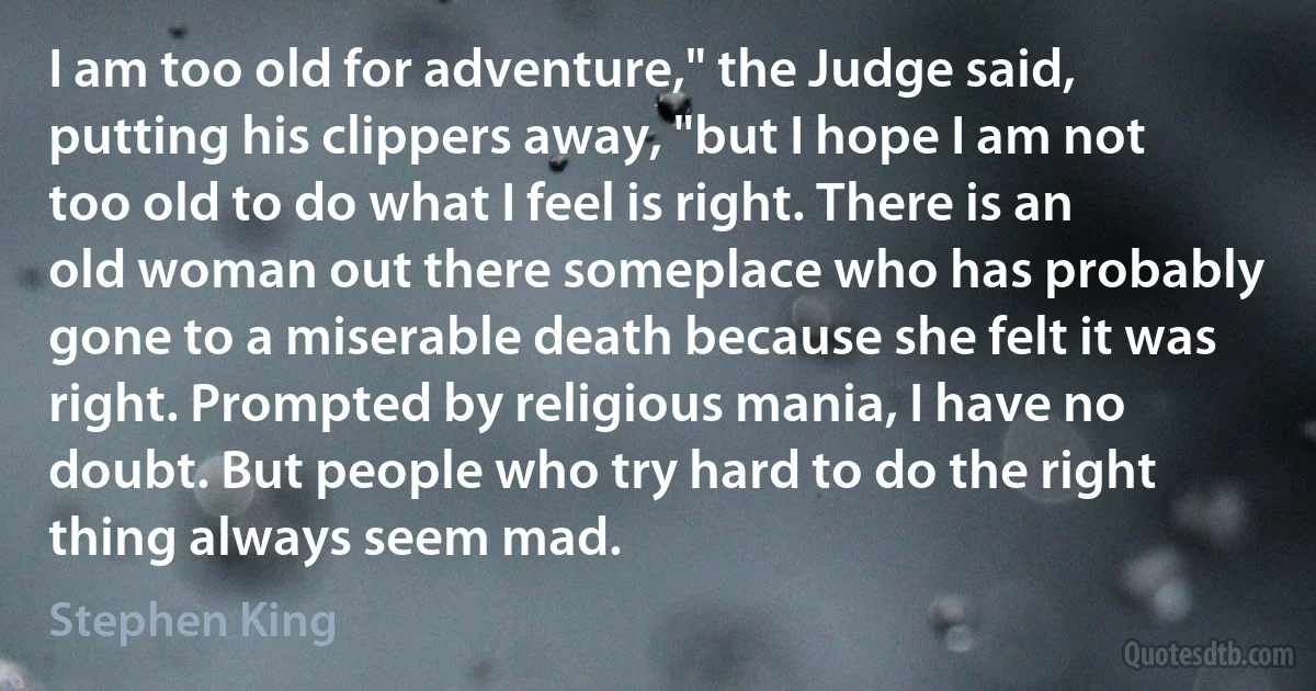 I am too old for adventure," the Judge said, putting his clippers away, "but I hope I am not too old to do what I feel is right. There is an old woman out there someplace who has probably gone to a miserable death because she felt it was right. Prompted by religious mania, I have no doubt. But people who try hard to do the right thing always seem mad. (Stephen King)