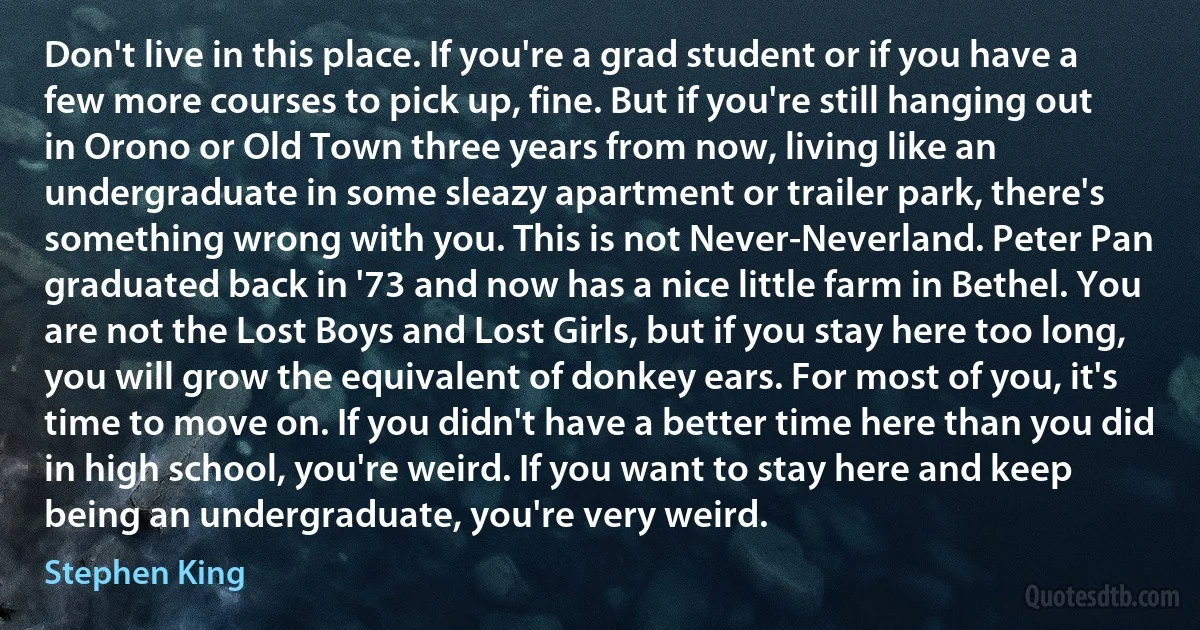 Don't live in this place. If you're a grad student or if you have a few more courses to pick up, fine. But if you're still hanging out in Orono or Old Town three years from now, living like an undergraduate in some sleazy apartment or trailer park, there's something wrong with you. This is not Never-Neverland. Peter Pan graduated back in '73 and now has a nice little farm in Bethel. You are not the Lost Boys and Lost Girls, but if you stay here too long, you will grow the equivalent of donkey ears. For most of you, it's time to move on. If you didn't have a better time here than you did in high school, you're weird. If you want to stay here and keep being an undergraduate, you're very weird. (Stephen King)