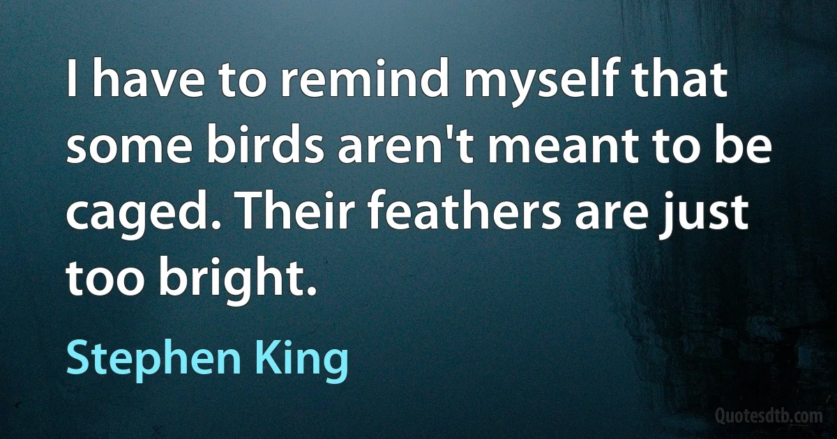 I have to remind myself that some birds aren't meant to be caged. Their feathers are just too bright. (Stephen King)