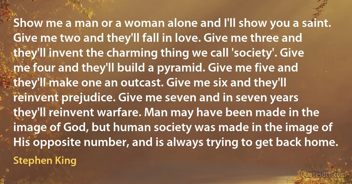 Show me a man or a woman alone and I'll show you a saint. Give me two and they'll fall in love. Give me three and they'll invent the charming thing we call 'society'. Give me four and they'll build a pyramid. Give me five and they'll make one an outcast. Give me six and they'll reinvent prejudice. Give me seven and in seven years they'll reinvent warfare. Man may have been made in the image of God, but human society was made in the image of His opposite number, and is always trying to get back home. (Stephen King)