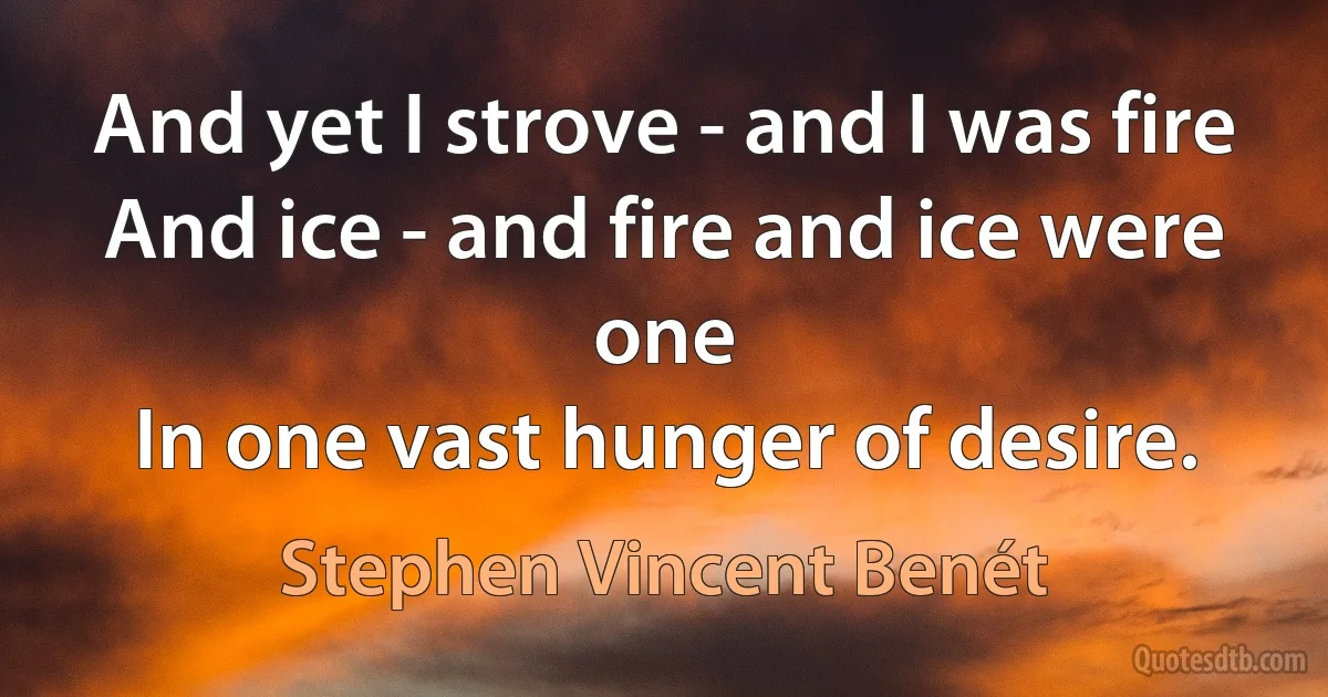 And yet I strove - and I was fire
And ice - and fire and ice were one
In one vast hunger of desire. (Stephen Vincent Benét)