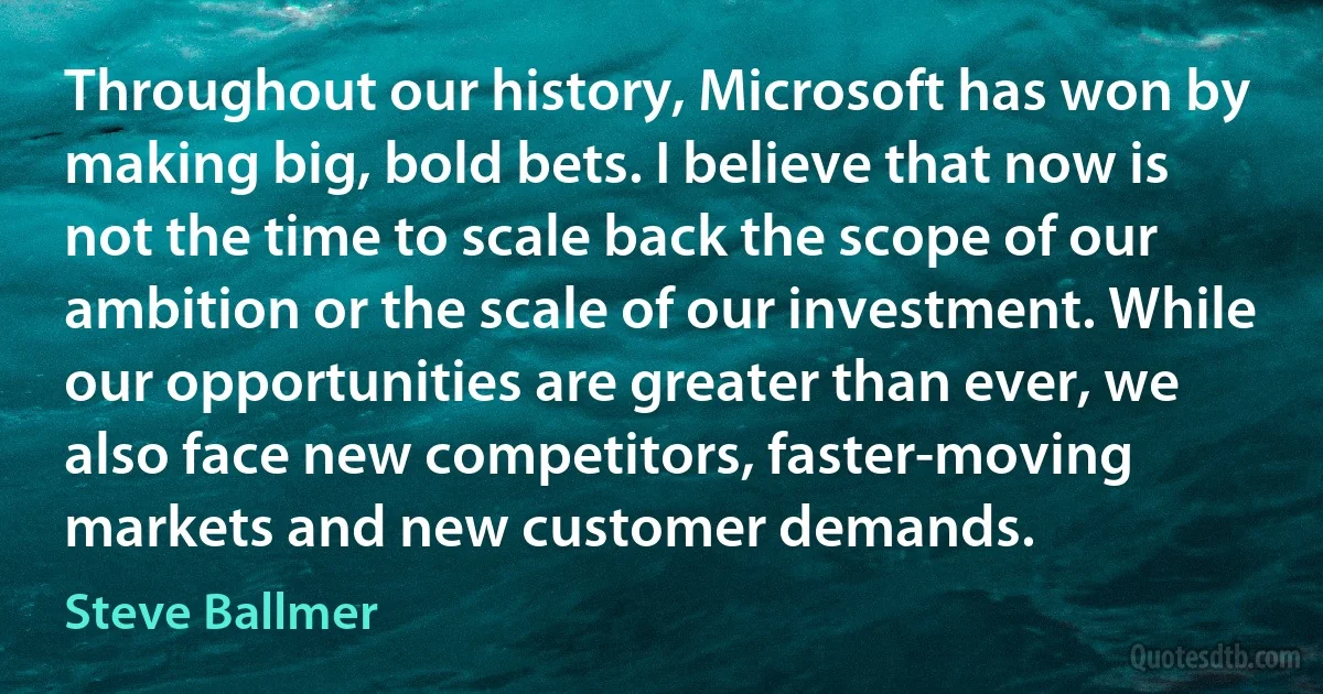 Throughout our history, Microsoft has won by making big, bold bets. I believe that now is not the time to scale back the scope of our ambition or the scale of our investment. While our opportunities are greater than ever, we also face new competitors, faster-moving markets and new customer demands. (Steve Ballmer)