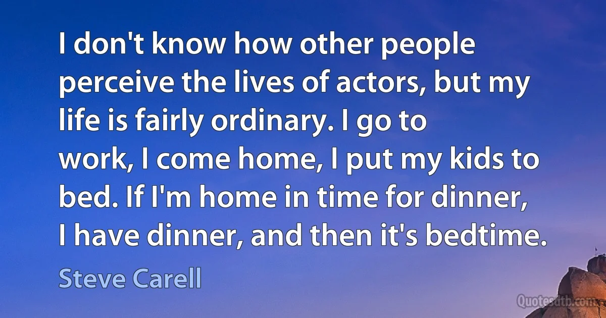 I don't know how other people perceive the lives of actors, but my life is fairly ordinary. I go to work, I come home, I put my kids to bed. If I'm home in time for dinner, I have dinner, and then it's bedtime. (Steve Carell)