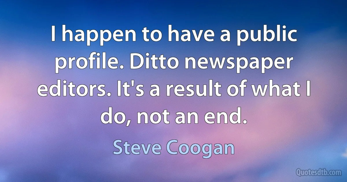 I happen to have a public profile. Ditto newspaper editors. It's a result of what I do, not an end. (Steve Coogan)