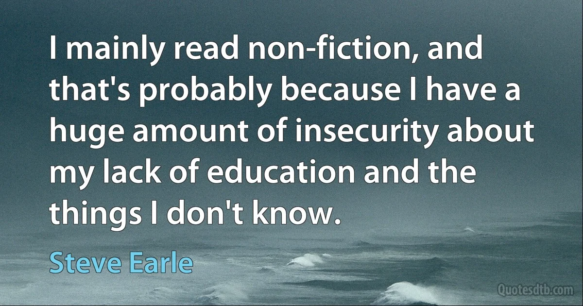 I mainly read non-fiction, and that's probably because I have a huge amount of insecurity about my lack of education and the things I don't know. (Steve Earle)